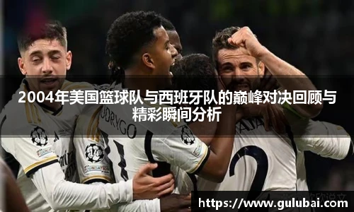 2004年美国篮球队与西班牙队的巅峰对决回顾与精彩瞬间分析